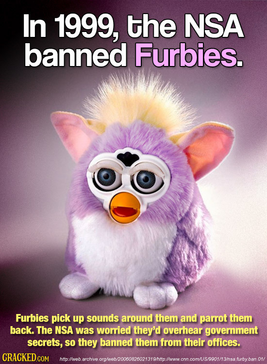 In 1999, the NSA banned Furbies. Furbies pick up sounds around them and parrot them back. The NSA was worried they'd overhear government secrets, so t