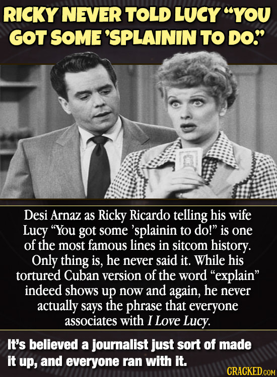 RICKY NEVER TOLD LUCY YOU GOT SOME 'SPLAININ TO DO Desi Arnaz as Ricky Ricardo telling his wife Lucy You got some 'splainin to do! is one of the m