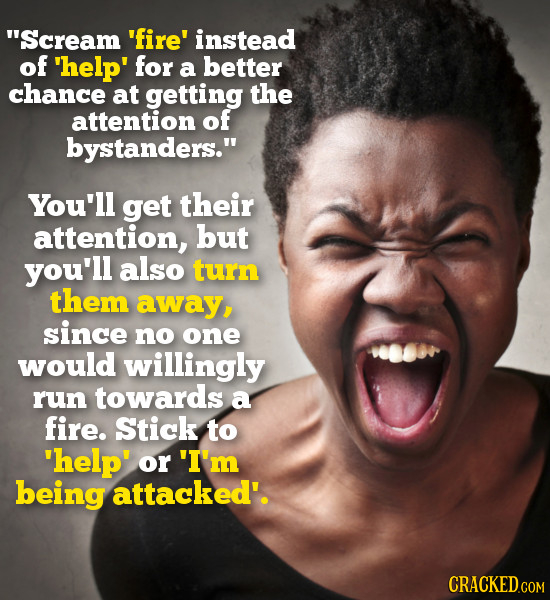 Scream 'fire' instead of 'help' for a better chance at getting the attention of bystanders. You'll get their attention, but you'll also turn them aw