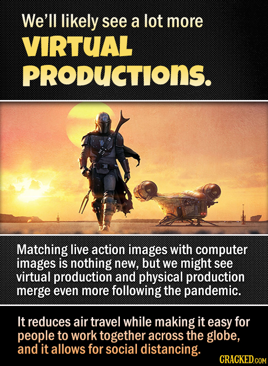 We'll likely see a lot more VIRTUAL PRODUCTIONS. Matching live action images with computer images is nothing new, but we might see virtual production