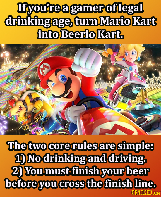 If you're a gamer of legal drinking age, turn Mario Kart into Beerio Kart. 0 The two core rules are simple 1) No drinking and driving. 2) You must fin