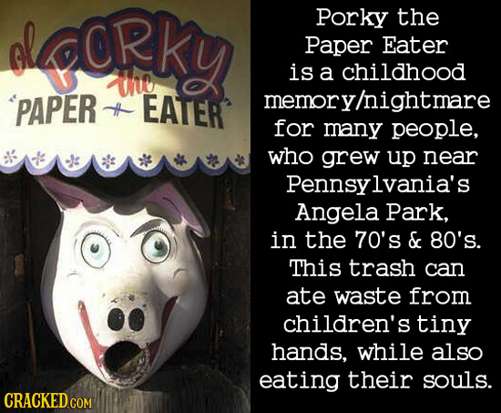 Crky Porky the Paper Eater IND is a childhood 'PAPER EATER memory/nightmare H for many people, who grew up near pennsylvania's Angela Park, in the 70'