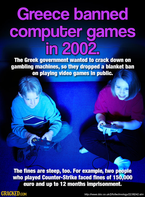 Greece banned computer games in 2002. The Greek government wanted to crack down on gambling machines, SO they dropped a blanket ban on playing video g