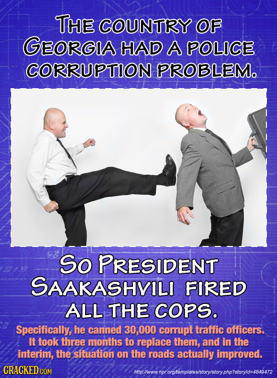 THE COUNTRY OF GEORGA HAD A POLICE CORRUPTION PROBLEM. So PRESIDENT SAAKASHVILI FIRED ALL THE COPS. Specifically, he canned 000 corrupt traffic office