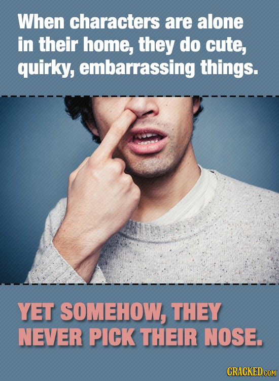When characters are alone in their home, they do cute, quirky, embarrassing things. YET SOMEHOW, THEY NEVER PICK THEIR NOSE.