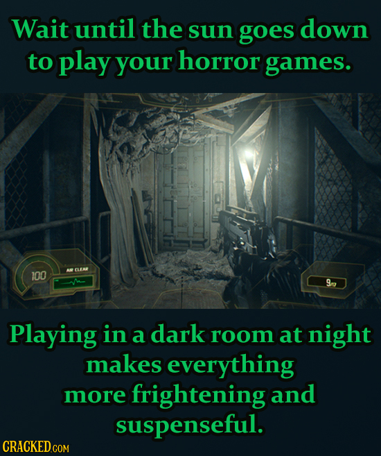 Wait until the sun goes down to play your horror games. 100 CLEA 9n Playing in a dark room at night makes everything more frightening and suspenseful.