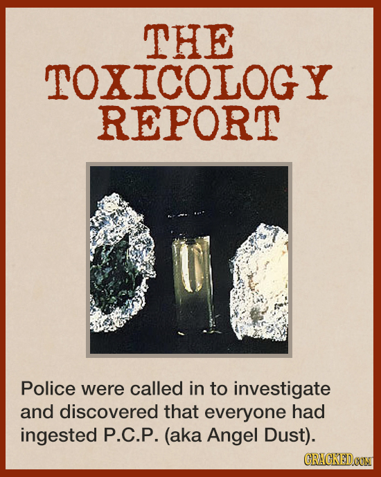 THE TOXICOLOGY REPORT Police were called in to investigate and discovered that everyone had ingested P.C.P. (aka Angel Dust). CRACKEDCONT