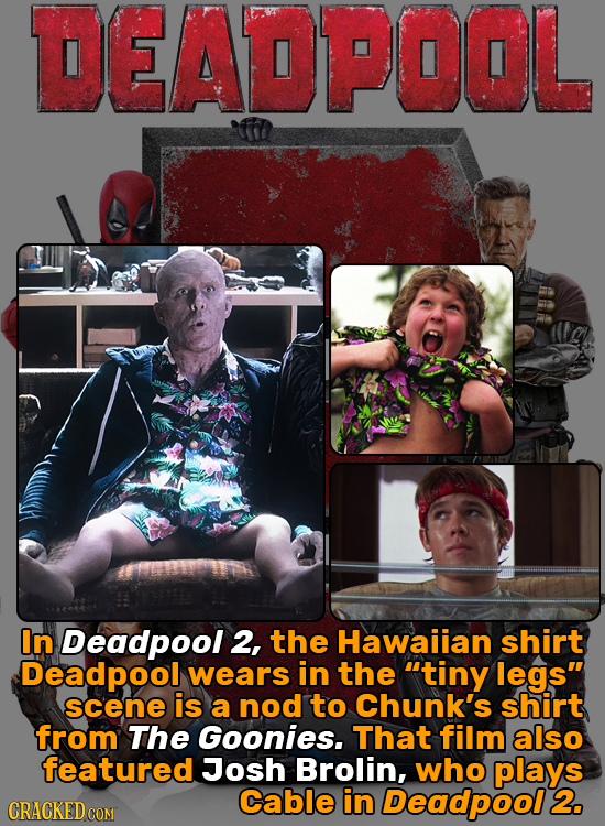 DEADPOOL In Deadpool 2, the Hawaiian shirt Deadpool wears in the tiny legs scene is a nod to Chunk's shirt from The Goonies. That film also featured