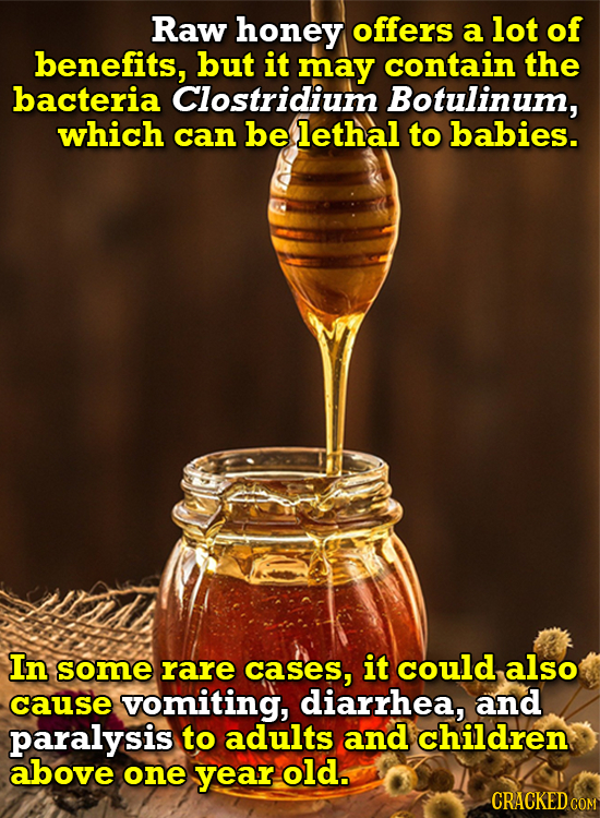 Raw honey offers a lot of benefits, but it may contain the bacteria Clostridium Botulinum, which can be lethal to babies. In some rare cases, it could