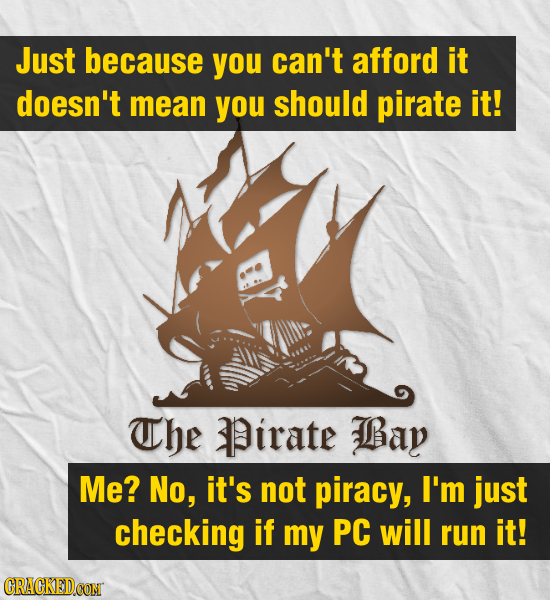 Just because you can't afford it doesn't mean you should pirate it! The Pirate Bay Me? No, it's not piracy, I'm just checking if my PC will run it! CR