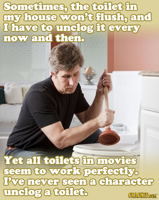 Sometimes, the toilet in my house won't flush, and I have to unclog it every now and then. Yet all toilets in movies seem to work perfectly. I've neve