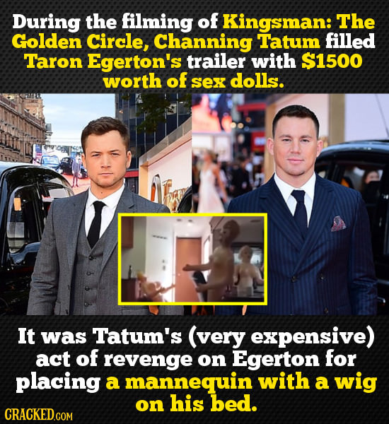During the filming of Kingsman: The Golden Circle, Channing Tatum filled Taron Egerton's trailer with $1500 worth of Sex dolls. It was Tatum's (very e