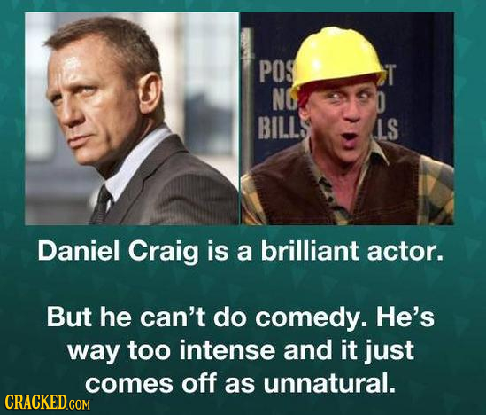 POS T NO D BILL LS Daniel Craig is a brilliant actor. But he can't do comedy. He's way too intense and it just comes off as unnatural.
