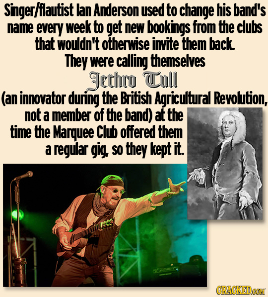 Singer /flautist lan Anderson used to change his band's name every week to get new bookings from the clubs that wouldn't otherwise invite them back. T