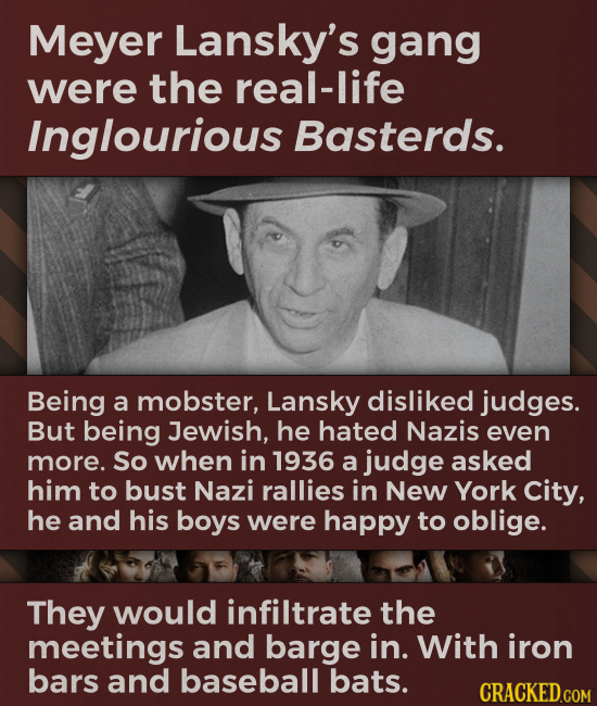 Meyer Lansky's gang were the real-life Inglourious Basterds. Being a mobster, Lansky disliked judges. But being Jewish, he hated Nazis even more. So w