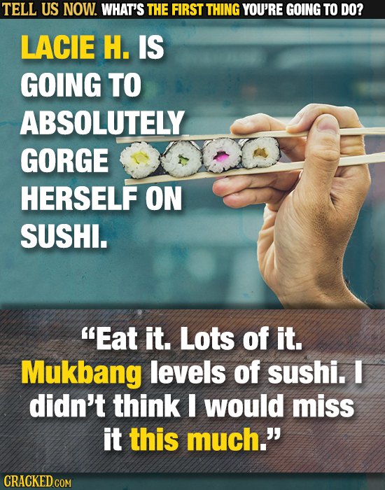 TELL US NOW. WHAT'S THE FIRST THING YOU'RE GOING TO DO? LACIE H. IS GOING TO ABSOLUTELY GORGE HERSELF ON SUSHI. Eat it. Lots of it. Mukbang levels of