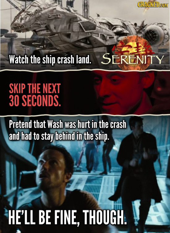 Watch the ship crash land. SERENITY SKIP THE NEXT 30 SECONDS. Pretend that Wash was hurt in the crash and had to stay behind in the ship. HE'LL BE FIN