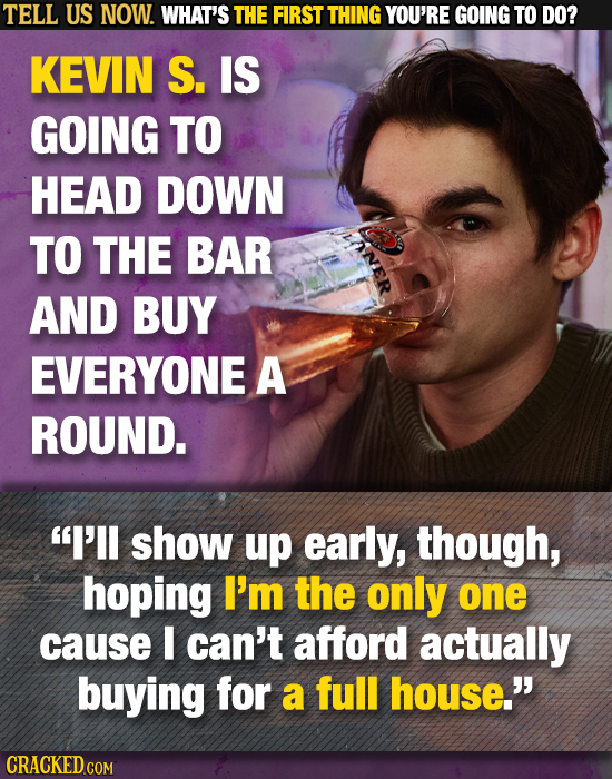 TELL US NOW. WHAT'S THE FIRST THING YOU'RE GOING TO DO? KEVIN S. IS GOING TO HEAD DOWN TO THE BAR AND BUY EVERYONE A ROUND. I'll show up early, thoug