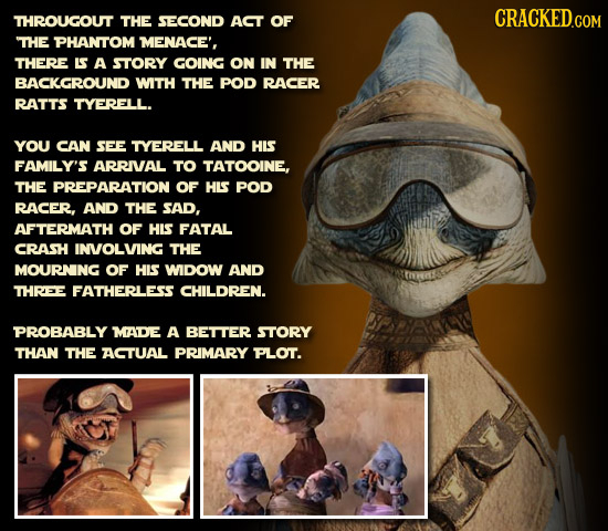 THROUGOUT THE SECOND ACT OF THE PHANTOM MENACE', THERE LS A STORY GOING ON IN THE BACKGROUND WITH THE POD RACER RATTS TYERELL. YOU CAN SEE TYERELL AND