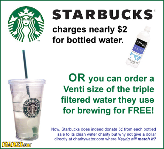 STARBUCKS charges nearly $2 for bottled water. ethos WATER OR you can order a Venti size of the triple RBUC filtered water they use for brewing for FR
