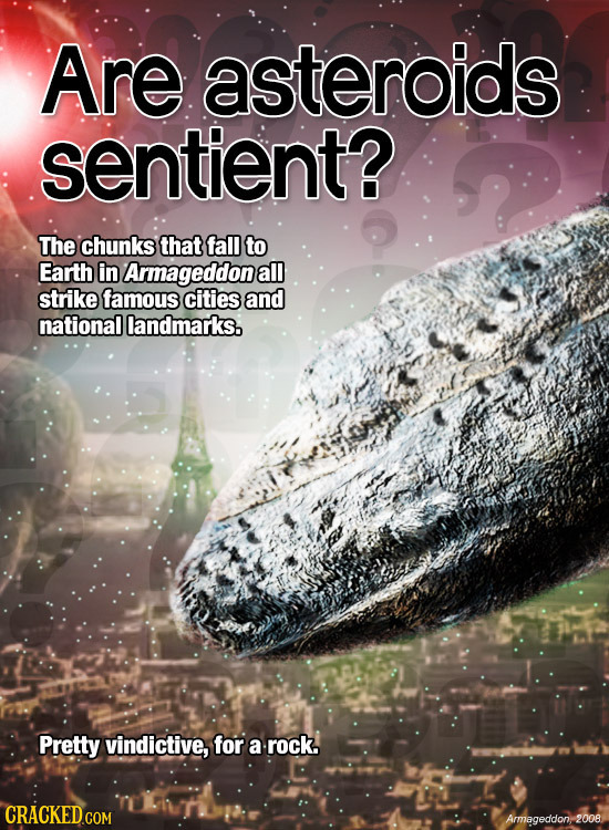 Are asteroids sentient? The chunks that fall to Earth in Armageddone all strike famous cities and national landmarks. Pretty vindictive, for a rock. C