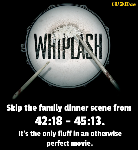CRACKEDCOR WHIFPLASH Skip the family dinner scene from 42:18 -45:13. It's the only fluff in an otherwise perfect movie. 