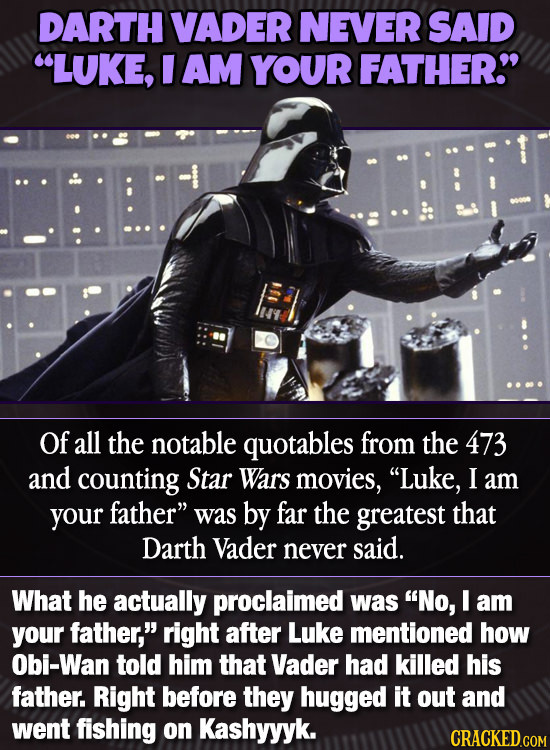 DARTH VADER NEVER SAID LUKE, I AM YOUR FATHER Of all the notable quotables from the 473 and counting Star Wars movies, Luke, I am your father was