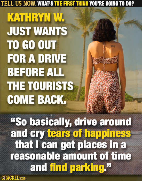 TELL US NOW. WHAT'S THE FIRST THING YOU'RE GOING TO DO? KATHRYN W. JUST WANTS TO GO OUT FOR A DRIVE BEFORE ALL THE TOURISTS COME BACK. So basically,