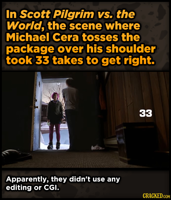 In Scott Pilgrim VS. the World, the scene where Michael Cera tosses the package over his shoulder took 33 takes to get right. 33 Apparently, they didn