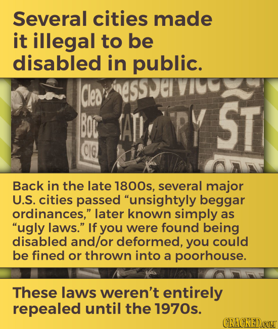 Several cities made it illegal to be disabled in public. Cles BOL ATI RY ST CIG Back in the late 1800s, several major U.S. cities passed unsightyly b