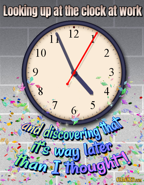 Looking up at the clock at work 12 10 2 9 3 8 4 7 5 6 aind discovering that Ts way later than T thought!