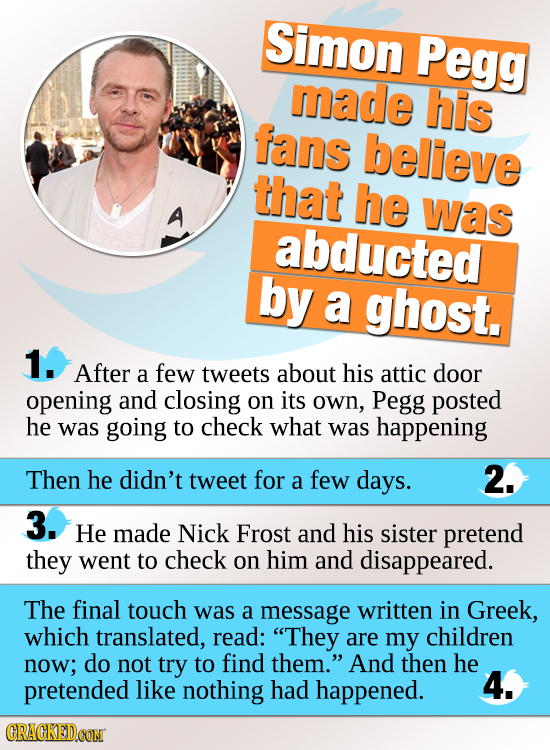 Simon Pegg made his fans believe that he was abducted by a ghost. 1. After a few tweets about his attic door opening and closing on its oWn, Pegg post