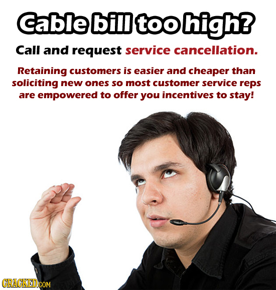 Cable bill too high? Call and request service cancellation. Retaining customers is easier and cheaper than soliciting new ones so most customer servic