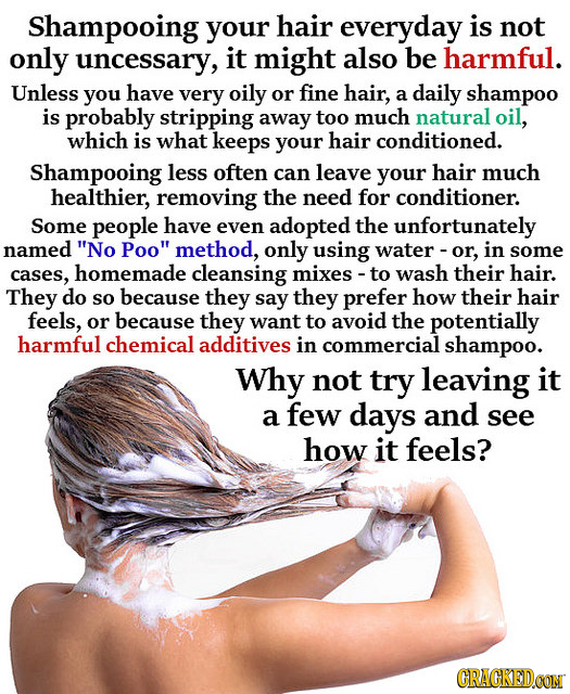 Shampooing your hair everyday is not only uncessary, it might also be harmful. Unless you have very oily or fine hair, a daily shampoo is probably str