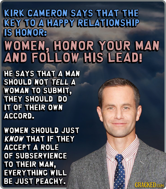 KIRK CAMERON SAYS THAT THE KEY TO A HAPPY RELATIONSHIP IS HONOR: WOMEN, HONOR YOUR MAN AND FOLLOW HIS LEAD! HE SAYS THAT A MAN SHOULD NOT TELL A WOMAN