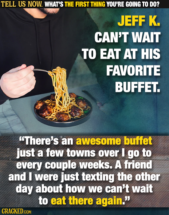 TELL US NOW. WHAT'S THE FIRST THING YOU'RE GOING TO DO? JEFF K. CAN'T WAIT TO EAT AT HIS FAVORITE BUFFET. There's an awesome buffet just a few towns 