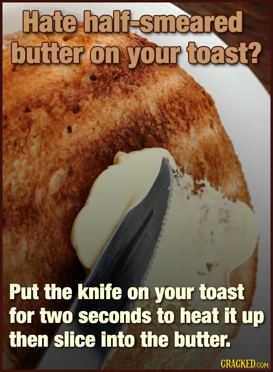 Hate half-smeared butter on your toast? Put the knife on your toast for two seconds to heat it up then slice into the butter. CRACKED COM