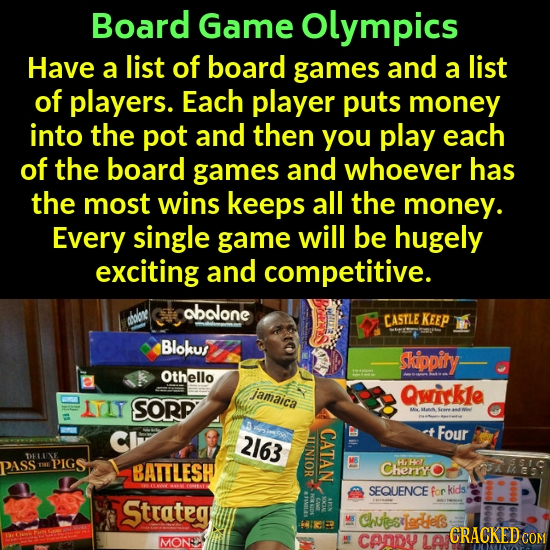 Board Game olympics Have a list of board games and a list of players. Each player puts money into the pot and then you play each of the board games an