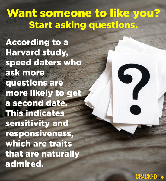 Want someone to like you? Start asking questions. According to a Harvard study, speed daters who ask more ? questions are more likely to get a second