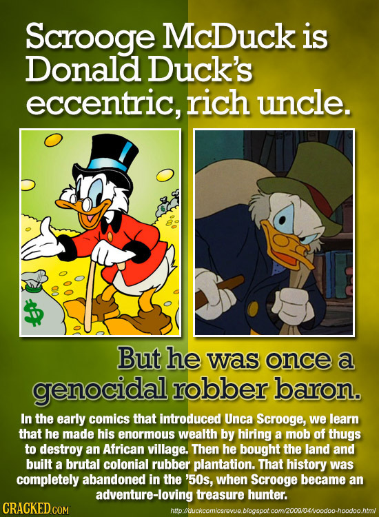 Scrooge McDuck is Donald Duck's eccentric, rich uncle. 010 But he was once a genocidal robber baron. In the early comics that introduced Unca Scrooge,