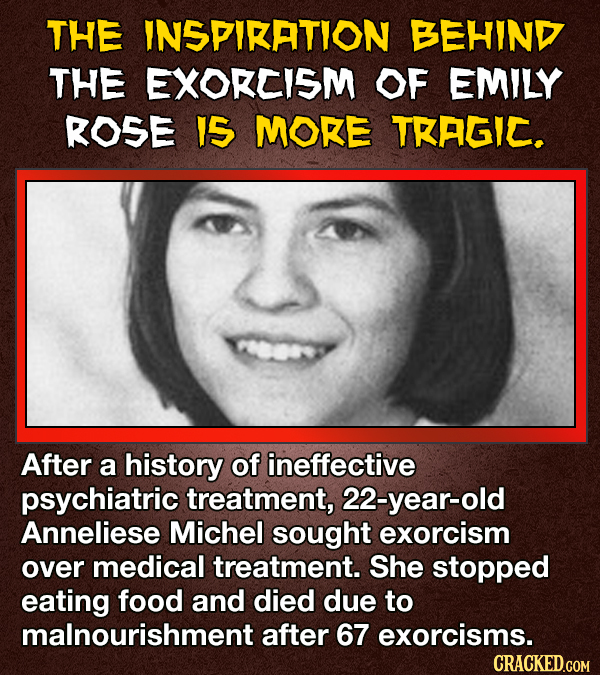 THE INSPIKATION BEHIND THE EXORCISM OF EMILY ROSE IS MORE TKAGIC. After a history of ineffective psychiatric treatment, 22-year-old Anneliese Michel sought exorcism over medical treatment. She stopped eating food and died due to malnourishment after 67 exorcisms. CRACKED.COM