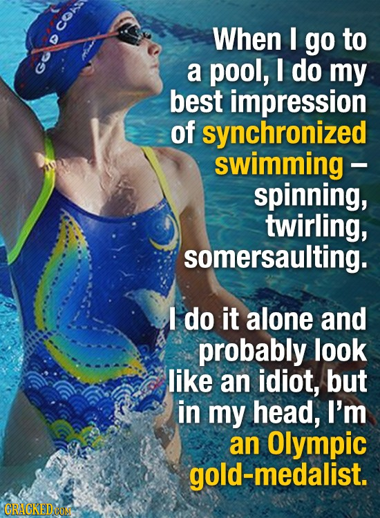 CO When I go to a pool, I do my best impression of synchronized swimming - spinning, twirling, somersaulting. I do it alone and probably look like an