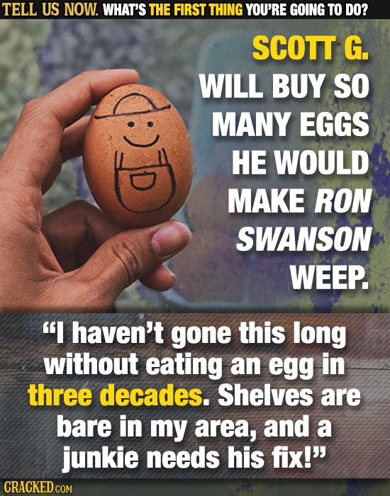 TELL US NOW. WHAT'S THE FIRST THING YOU'RE GOING TO DO? SCOTT G. WILL BUY SO MANY EGGS HE WOULD MAKE RON SWANSON WEEP. I haven't gone this long witho
