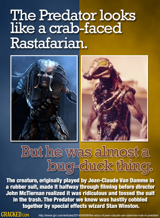 The Predator looks like a crab-faced Rastafarian. But he was almost a duck duck thing. The creature, originally played by Jean-Claude Van Damme in a r