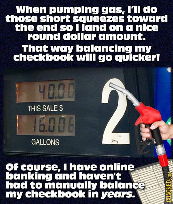 When pumping gas, I'Il do those short squeezes toward the end so I land on a nice round dollar amount. That way balancing my checkbook will go quicker