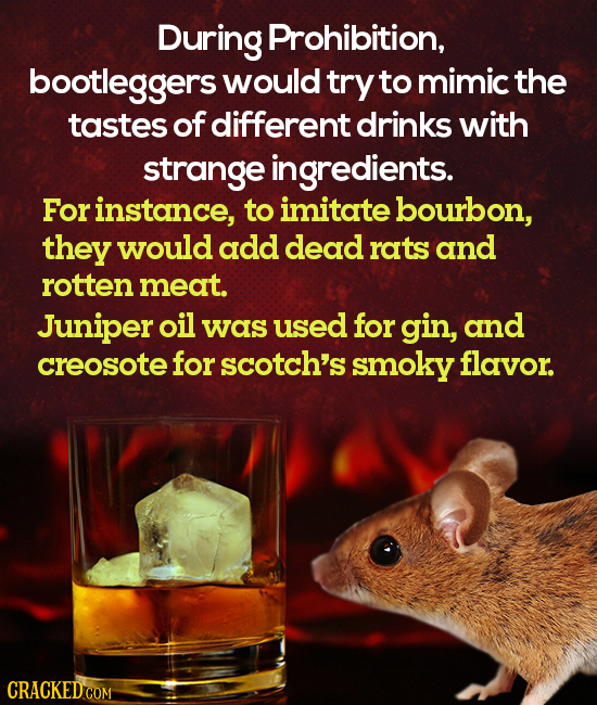 During Prohibition, bootleggers would try to mimic the tastes of different drinks with strange ingredients. Forinstance, to imitate bourbon, they woul