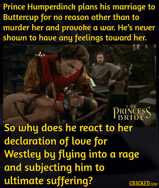 Prince Humperdinck plans his marriage to Buttercup for no reason other than to murder her and prouoke a war. He's neuer shown to have any feelings tow