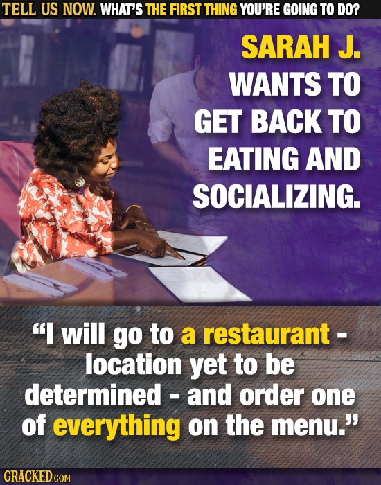 TELL US NOW. WHAT'S THE FIRST THING YOU'RE GOING TO DO? SARAH J. WANTS TO GET BACK TO EATING AND SOCIALIZING. I will go to a restaurant- location yet