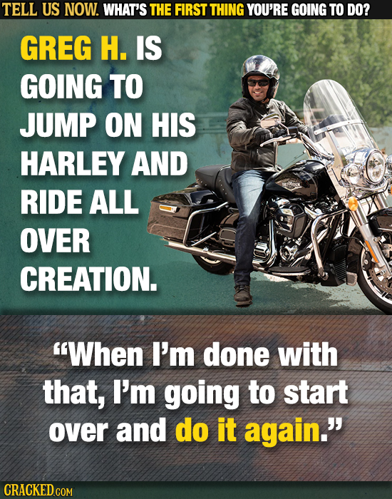 TELL US NOW. WHAT'S THE FIRST THING YOU'RE GOING TO DO? GREG H. IS GOING TO JUMP ON HIS HARLEY AND RIDE ALL OVER CREATION. When I'm done with that, I