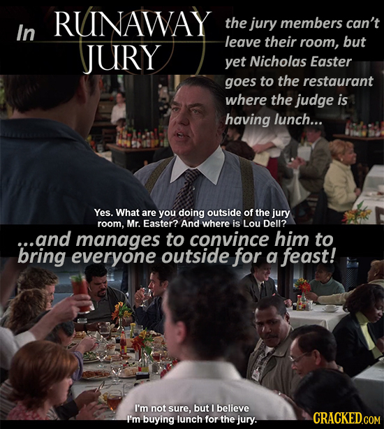 RUNAWAY the jury members can't In leave their JURY room, but yet Nicholas Easter goes to the restaurant where the judge is having lunch... Yes. What a